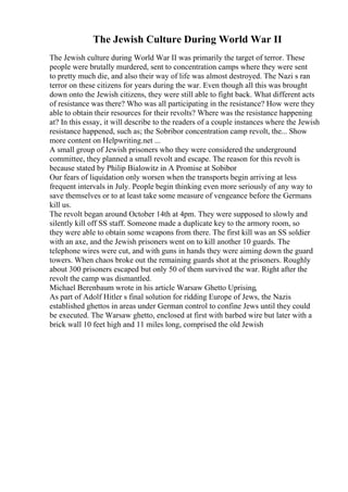 The Jewish Culture During World War II
The Jewish culture during World War II was primarily the target of terror. These
people were brutally murdered, sent to concentration camps where they were sent
to pretty much die, and also their way of life was almost destroyed. The Nazi s ran
terror on these citizens for years during the war. Even though all this was brought
down onto the Jewish citizens, they were still able to fight back. What different acts
of resistance was there? Who was all participating in the resistance? How were they
able to obtain their resources for their revolts? Where was the resistance happening
at? In this essay, it will describe to the readers of a couple instances where the Jewish
resistance happened, such as; the Sobribor concentration camp revolt, the... Show
more content on Helpwriting.net ...
A small group of Jewish prisoners who they were considered the underground
committee, they planned a small revolt and escape. The reason for this revolt is
because stated by Philip Bialowitz in A Promise at Sobibor
Our fears of liquidation only worsen when the transports begin arriving at less
frequent intervals in July. People begin thinking even more seriously of any way to
save themselves or to at least take some measure of vengeance before the Germans
kill us.
The revolt began around October 14th at 4pm. They were supposed to slowly and
silently kill off SS staff. Someone made a duplicate key to the armory room, so
they were able to obtain some weapons from there. The first kill was an SS soldier
with an axe, and the Jewish prisoners went on to kill another 10 guards. The
telephone wires were cut, and with guns in hands they were aiming down the guard
towers. When chaos broke out the remaining guards shot at the prisoners. Roughly
about 300 prisoners escaped but only 50 of them survived the war. Right after the
revolt the camp was dismantled.
Michael Berenbaum wrote in his article Warsaw Ghetto Uprising,
As part of Adolf Hitler s final solution for ridding Europe of Jews, the Nazis
established ghettos in areas under German control to confine Jews until they could
be executed. The Warsaw ghetto, enclosed at first with barbed wire but later with a
brick wall 10 feet high and 11 miles long, comprised the old Jewish
 