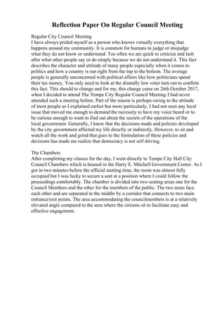 Reflection Paper On Regular Council Meeting
Regular City Council Meeting
I have always prided myself as a person who knows virtually everything that
happens around my community. It is common for humans to judge or misjudge
what they do not know or understand. Too often we are quick to criticize and lash
after what other people say or do simply because we do not understand it. This fact
describes the character and attitude of many people especially when it comes to
politics and how a country is run right from the top to the bottom. The average
people is generally unconcerned with political affairs like how politicians spend
their tax money. You only need to look at the dismally low voter turn out to confirm
this fact. This should to change and for me, this change came on 26th October 2017,
when I decided to attend The Tempe City Regular Council Meeting. I had never
attended such a meeting before. Part of the reason is perhaps owing to the attitude
of most people as I explained earlier but more particularly, I had not seen any local
issue that moved me enough to demand the necessity to have my voice heard or to
be curious enough to want to find out about the secrets of the operations of the
local government. Generally, I knew that the decisions made and policies developed
by the city government affected my life directly or indirectly. However, to sit and
watch all the work and grind that goes to the formulation of these policies and
decisions has made me realize that democracy is not self driving.
The Chambers
After completing my classes for the day, I went directly to Tempe City Hall City
Council Chambers which is housed in the Harry E. Mitchell Government Center. As I
got in two minutes before the official starting time, the room was almost fully
occupied but I was lucky to secure a seat at a position where I could follow the
proceedings comfortably. The chamber is divided into two seating areas one for the
Council Members and the other for the members of the public. The two areas face
each other and are separated in the middle by a corridor that connects to two main
entrance/exit points. The area accommodating the councilmembers is at a relatively
elevated angle compared to the area where the citizens sit to facilitate easy and
effective engagement.
 