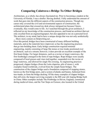Comparing Calatrava s Bridge To Other Bridges
Architecture, as a whole, has always fascinated me. Prior to becoming a student at the
University of Florida, I was a drafter. Having drafted, I fully understand the amount of
work that goes into the different aspects of the construction process. Though my
career only covered the civil and environmental aspects of construction, the
architectural plans that crossed my desk always intrigued me because I knew,
eventually, they would come to life. As I searched through the given architects, I
reflected on my knowledge of the construction process, and found an architect that not
only excelled from an engineeringaspect, but also appealed to me on a personal level.
The architect, in my mind, had to have a unique design that was not only aesthetically
... Show more content on Helpwriting.net ...
Over this period, bridges have been constructed of many different building
materials, and as the materials have improved, so has the engineering practices
that go into building them. Early bridge construction required minimal
engineering, mainly consisting of large flat stones or tree trunks positioned over
an obstacle, such as a stream; however, it does provide an excellent example of the
first beam bridge. For larger distances, such as a ravine or larger waterways, the
first footbridges emerged in the form of rope bridges. Rope bridges were usually
composed of local grasses and vines tied together, suspended over the ravine or
large waterway, and allowed for single file crossing. As engineering practices
progressed, clapper bridges (from the Latin claperius, pile of stones ), with
examples found worldwide, evolved from the simple beam bridges. The
construction of the clapper bridge used a foundation composed of stepping stones,
known as the first bridge piers, and a system of planks and beams, fashioned from
tree trunks, to form the bridge decking. Of the many examples of clapper bridges
that still exist, the largest surviving example is the 800 year old Anping Bridge built
in China. Other examples include The Postbridge in Devon, England, constructed
during medieval times, and the Tarr Steps on Exmoor, also located in the United
 