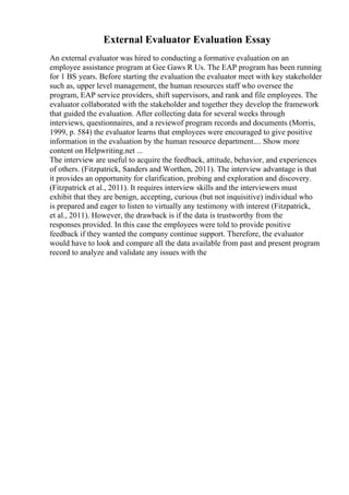 External Evaluator Evaluation Essay
An external evaluator was hired to conducting a formative evaluation on an
employee assistance program at Gee Gaws R Us. The EAP program has been running
for 1 ВЅ years. Before starting the evaluation the evaluator meet with key stakeholder
such as, upper level management, the human resources staff who oversee the
program, EAP service providers, shift supervisors, and rank and file employees. The
evaluator collaborated with the stakeholder and together they develop the framework
that guided the evaluation. After collecting data for several weeks through
interviews, questionnaires, and a reviewof program records and documents (Morris,
1999, p. 584) the evaluator learns that employees were encouraged to give positive
information in the evaluation by the human resource department.... Show more
content on Helpwriting.net ...
The interview are useful to acquire the feedback, attitude, behavior, and experiences
of others. (Fitzpatrick, Sanders and Worthen, 2011). The interview advantage is that
it provides an opportunity for clarification, probing and exploration and discovery.
(Fitzpatrick et al., 2011). It requires interview skills and the interviewers must
exhibit that they are benign, accepting, curious (but not inquisitive) individual who
is prepared and eager to listen to virtually any testimony with interest (Fitzpatrick,
et al., 2011). However, the drawback is if the data is trustworthy from the
responses provided. In this case the employees were told to provide positive
feedback if they wanted the company continue support. Therefore, the evaluator
would have to look and compare all the data available from past and present program
record to analyze and validate any issues with the
 