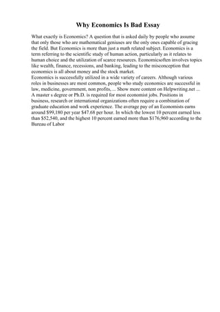 Why Economics Is Bad Essay
What exactly is Economics? A question that is asked daily by people who assume
that only those who are mathematical geniuses are the only ones capable of gracing
the field. But Economics is more than just a math related subject. Economics is a
term referring to the scientific study of human action, particularly as it relates to
human choice and the utilization of scarce resources. Economicsoften involves topics
like wealth, finance, recessions, and banking, leading to the misconception that
economics is all about money and the stock market.
Economics is successfully utilized in a wide variety of careers. Although various
roles in businesses are most common, people who study economics are successful in
law, medicine, government, non profits, ... Show more content on Helpwriting.net ...
A master s degree or Ph.D. is required for most economist jobs. Positions in
business, research or international organizations often require a combination of
graduate education and work experience. The average pay of an Economists earns
around $99,180 per year $47.68 per hour. In which the lowest 10 percent earned less
than $52,540, and the highest 10 percent earned more than $176,960 according to the
Bureau of Labor
 