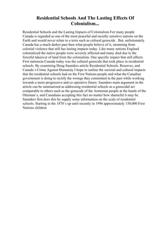 Residential Schools And The Lasting Effects Of
Colonialism...
Residential Schools and the Lasting Impacts of Colonialism For many people
Canada is regarded as one of the most peaceful and racially sensitive nations on the
Earth and would never relate to a term such as cultural genocide . But, unfortunately
Canada has a much darker past then what people believe of it, stemming from
colonial violence that still has lasting impacts today. Like many nations England
colonialized the native people were severely affected and many died due to the
forceful takeover of land from the colonialists. One specific impact that still affects
First nationsin Canada today was the cultural genocide that took place in residential
schools. By examining Doug Saunders article Residential Schools, Reserves, and
Canada`s Crime Against Humanity I hope to outline the societal and cultural impacts
that the residential schools had on the First Nations people and what the Canadian
government is doing to rectify the wrongs they committed in the past while working
towards a more progressive and co operative future. Saunders main argument in the
article can be summarized as addressing residential schools as a genocidal act
comparable to others such as the genocide of the Armenian people at the hands of the
Ottoman`s, and Canadians accepting this fact no matter how shameful it may be.
Saunders first does this by supply some information on the scale of residential
schools. Starting in the 1870`s up until recently in 1996 approximately 150,000 First
Nations children
 