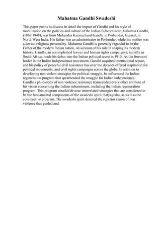 Mahatma Gandhi Swadeshi
This paper posits to discuss in detail the impact of Gandhi and his style of
mobilization on the policies and culture of the Indian Subcontinent. Mahatma Gandhi,
(1869 1948), was born Mohandas Karamchand Gandhi in Porbandar, Gujarat, in
North West India. His father was an administrator in Porbandar, while his mother was
a devout religious personality. Mahatma Gandhi is generally regarded to be the
Father of the modern Indian nation, on account of his role in shaping its modern
history. Gandhi, an accomplished lawyer and human rights campaigner, initially in
South Africa, made his debut into the Indian political scene in 1915. As the foremost
leader in the Indian independence movement, Gandhi acquired international repute,
and his policy of peaceful civil resistance has over the decades offered inspiration for
political movements, and civil rights campaigns across the globe. In addition to
developing non violent strategies for political struggle, he influenced the Indian
regeneration program that spearheaded the struggle for Indian independence.
Gandhi s philosophy of non violence resistance transcended every other attribute of
his vision concerning the Indian subcontinent, including the Indian regeneration
program. This program entailed diverse interrelated strategies that are considered to
be the fundamental components of the swadeshi spirit, Satyagraha, as well as the
constructive program. The swadeshi spirit denoted the superior canon of non
violence that guided and
 