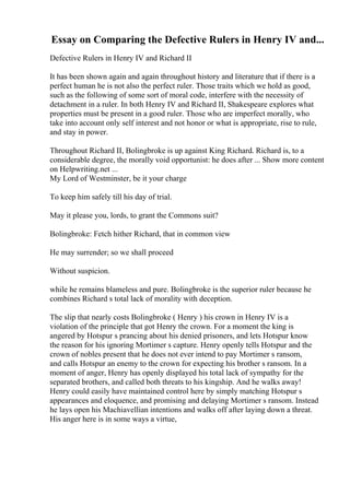 Essay on Comparing the Defective Rulers in Henry IV and...
Defective Rulers in Henry IV and Richard II
It has been shown again and again throughout history and literature that if there is a
perfect human he is not also the perfect ruler. Those traits which we hold as good,
such as the following of some sort of moral code, interfere with the necessity of
detachment in a ruler. In both Henry IV and Richard II, Shakespeare explores what
properties must be present in a good ruler. Those who are imperfect morally, who
take into account only self interest and not honor or what is appropriate, rise to rule,
and stay in power.
Throughout Richard II, Bolingbroke is up against King Richard. Richard is, to a
considerable degree, the morally void opportunist: he does after ... Show more content
on Helpwriting.net ...
My Lord of Westminster, be it your charge
To keep him safely till his day of trial.
May it please you, lords, to grant the Commons suit?
Bolingbroke: Fetch hither Richard, that in common view
He may surrender; so we shall proceed
Without suspicion.
while he remains blameless and pure. Bolingbroke is the superior ruler because he
combines Richard s total lack of morality with deception.
The slip that nearly costs Bolingbroke ( Henry ) his crown in Henry IV is a
violation of the principle that got Henry the crown. For a moment the king is
angered by Hotspur s prancing about his denied prisoners, and lets Hotspur know
the reason for his ignoring Mortimer s capture. Henry openly tells Hotspur and the
crown of nobles present that he does not ever intend to pay Mortimer s ransom,
and calls Hotspur an enemy to the crown for expecting his brother s ransom. In a
moment of anger, Henry has openly displayed his total lack of sympathy for the
separated brothers, and called both threats to his kingship. And he walks away!
Henry could easily have maintained control here by simply matching Hotspur s
appearances and eloquence, and promising and delaying Mortimer s ransom. Instead
he lays open his Machiavellian intentions and walks off after laying down a threat.
His anger here is in some ways a virtue,
 
