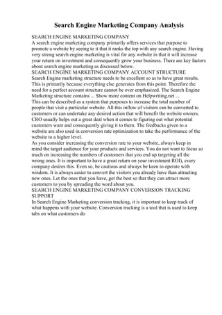 Search Engine Marketing Company Analysis
SEARCH ENGINE MARKETING COMPANY
A search engine marketing company primarily offers services that purpose to
promote a website by seeing to it that it ranks the top with any search engine. Having
very strong search engine marketing is vital for any website in that it will increase
your return on investment and consequently grow your business. There are key factors
about search engine marketing as discussed below.
SEARCH ENGINE MARKETING COMPANY ACCOUNT STRUCTURE
Search Engine marketing structure needs to be excellent so as to have great results.
This is primarily because everything else generates from this point. Therefore the
need for a perfect account structure cannot be over emphasized. The Search Engine
Marketing structure contains ... Show more content on Helpwriting.net ...
This can be described as a system that purposes to increase the total number of
people that visit a particular website. All this inflow of visitors can be converted to
customers or can undertake any desired action that will benefit the website owners.
CRO usually helps out a great deal when it comes to figuring out what potential
customers want and consequently giving it to them. The feedbacks given to a
website are also used in conversion rate optimization to take the performance of the
website to a higher level.
As you consider increasing the conversion rate to your website, always keep in
mind the target audience for your products and services. You do not want to focus so
much on increasing the numbers of customers that you end up targeting all the
wrong ones. It is important to have a great return on your investment ROI), every
company desires this. Even so, be cautious and always be keen to operate with
wisdom. It is always easier to convert the visitors you already have than attracting
new ones. Let the ones that you have, get the best so that they can attract more
customers to you by spreading the word about you.
SEARCH ENGINE MARKETING COMPANY CONVERSION TRACKING
SUPPORT
In Search Engine Marketing conversion tracking, it is important to keep track of
what happens with your website. Conversion tracking is a tool that is used to keep
tabs on what customers do
 