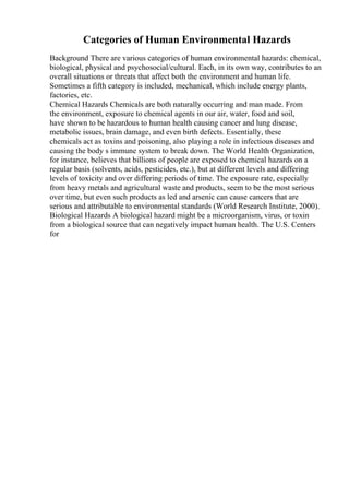 Categories of Human Environmental Hazards
Background There are various categories of human environmental hazards: chemical,
biological, physical and psychosocial/cultural. Each, in its own way, contributes to an
overall situations or threats that affect both the environment and human life.
Sometimes a fifth category is included, mechanical, which include energy plants,
factories, etc.
Chemical Hazards Chemicals are both naturally occurring and man made. From
the environment, exposure to chemical agents in our air, water, food and soil,
have shown to be hazardous to human health causing cancer and lung disease,
metabolic issues, brain damage, and even birth defects. Essentially, these
chemicals act as toxins and poisoning, also playing a role in infectious diseases and
causing the body s immune system to break down. The World Health Organization,
for instance, believes that billions of people are exposed to chemical hazards on a
regular basis (solvents, acids, pesticides, etc.), but at different levels and differing
levels of toxicity and over differing periods of time. The exposure rate, especially
from heavy metals and agricultural waste and products, seem to be the most serious
over time, but even such products as led and arsenic can cause cancers that are
serious and attributable to environmental standards (World Research Institute, 2000).
Biological Hazards A biological hazard might be a microorganism, virus, or toxin
from a biological source that can negatively impact human health. The U.S. Centers
for
 