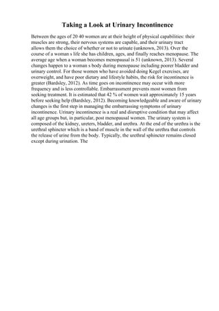Taking a Look at Urinary Incontinence
Between the ages of 20 40 women are at their height of physical capabilities: their
muscles are strong, their nervous systems are capable, and their urinary tract
allows them the choice of whether or not to urinate (unknown, 2013). Over the
course of a woman s life she has children, ages, and finally reaches menopause. The
average age when a woman becomes menopausal is 51 (unknown, 2013). Several
changes happen to a woman s body during menopause including poorer bladder and
urinary control. For those women who have avoided doing Kegel exercises, are
overweight, and have poor dietary and lifestyle habits, the risk for incontinence is
greater (Bardsley, 2012). As time goes on incontinence may occur with more
frequency and is less controllable. Embarrassment prevents most women from
seeking treatment. It is estimated that 42 % of women wait approximately 15 years
before seeking help (Bardsley, 2012). Becoming knowledgeable and aware of urinary
changes is the first step in managing the embarrassing symptoms of urinary
incontinence. Urinary incontinence is a real and disruptive condition that may affect
all age groups but, in particular, post menopausal women. The urinary system is
composed of the kidney, ureters, bladder, and urethra. At the end of the urethra is the
urethral sphincter which is a band of muscle in the wall of the urethra that controls
the release of urine from the body. Typically, the urethral sphincter remains closed
except during urination. The
 