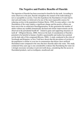 The Negative and Positive Benefits of Fluoride
The ingestion of fluoride has been associated to benefits for the teeth. According to
some observers in the past, fluoride strengthens the enamel of the teeth making it
not so susceptible to cavities. From this hypothesis the fluoridation of water had its
start and until today it is believed to be one of the most responsible sources for
reducing cavities in the population (Graham Morin, 1999). In some author s view the
fluoridation of the water implies a significant change and the positive effects can
been seen in the so called post fluoridegeneration. In this generation the number of
adults without any teethhas dramatically declined and similar improvements can be
observed in the periodontal health в€’ related to gums and supporting structures of
teeth в€’ (Milgrom Reisine, 2000). However the lack of consideration of fluoride s
potential to be harmful to human s health is questionable and studies have pointed
out the dark side of this compound (Bryson, 2006). A study conducted in the cities of
Newburgh and Kingston, in New York have shown that the prevalence of cavities in
the population is similar or even less in communities that doesn t have artificial
fluoridated water compared to the ones that have fluoride add to the water. This study
conducted forty years ago is one considerable evidence that fluoridating the water isn
t strongly necessary nowadays to prevent tooth decay, considering that the access to
fluoridated products, such as toothpaste, mouthwash and
 
