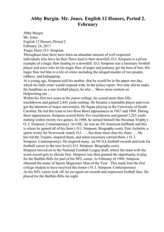 Abby Burgin. Mr. Jones. English 12 Honors, Period 2.
February
Abby Burgin
Mr. Jones
English 12 Honors, Period 2
February 24, 2017
Tragic Hero: O.J. Simpson
Throughout time there have been an abundant amount of well respected
individuals who have let their flaws lead to their downfall. O.J. Simpson is a prime
example of a tragic flaw leading to a downfall. O.J. Simpson was a luminary football
player and actor who let his tragic flaw of anger and jealousy get the best of him. His
tragic flaw led him to a life of crime including the alleged murder of two people,
robbery, and kidnapping.
At a young age, Simpson told his mother, that he would be in the paper one day,
which his little sister would respond with, In the police report. Not only did he make
the headlines as a star football player, he also ... Show more content on
Helpwriting.net ...
Within his first two years at the junior college, he scored more than fifty
touchdowns and gained 2,445 yards rushing. He became a reputable player and even
got the attention of major universities. He began playing at the University of South
Carolina. He led this team to two Rose Bowl appearances in 1967 and 1968. During
these appearances, Simpson scored thirty five touchdowns and gained 3,265 yards
rushing within twenty two games. In 1968, he earned himself the Heisman Trophy (
O. J. Simpson. Contemporary). At USC, he was an All American halfback and this
is where he gained all of his fame ( O.J. Simpson. Biography.com). Pete Axthelm, a
sports writer for Newsweek stated, O.J. . . . has done more than his share . . . He
has led the Trojans, inspired them, and when necessary carried them. ( O. J.
Simpson. Contemporary). He inspired many, set NCAA football records and took his
football career to the next level ( O.J. Simpson. Biography.com).
Simpson moved on to the National Football League draft, where the team with the
worst record gets to choose first. Simpson was then granted the opportunity to play
for the Buffalo Bills for part of his NFL career. In February of 1969, Simpson
obtained the name of Sports Magazines Man of the Year . This made him the first
college student to have received this honor ( O. J. Simpson. Contemporary).
As his NFL career took off, he yet again set records and impressed football fans. He
played for the Buffalo Bills for eight
 