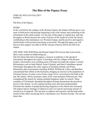 The Rise of the Papacy Essay
CHHI 301 D10 LUO FALL2013
PAPER 2
The Rise of the Papacy
INTRO
In the void left by the collapse of the Roman Empire, the bishop of Rome grew even
more in both power and prestige beginning in the sixth century and continuing to the
reformation in the ninth century. It is the aim of this paper to explain how and why
the papacy in Rome became the center of power of the medieval world, the factors
contributing to this dominance over Western Europe, and the positive and negative
ramifications of the position becoming so powerful. Through this paper you will
discover how papacy was able to fill the vacuum of power left by the fall of an
empire.
THE HOW AND WHYWhen the Roman Empirefell services that it previously ...
Show more content on Helpwriting.net ...
The first factor that led to the papacy s increase in authority is the spread of
Christianity throughout the region. Coinciding with the collapse of the Roman
Empire, missionaries were reaching areas of Europe not under the empire s control.
Missionaries such as Saint Patrick, Saint Columba, and Saint Columbanus spread
Christianity throughout the celtic regions of Scotland, Ireland, and Wales.
Meanwhile other missionaries including Wilfrid, Willibrord, Lullus, and Boniface
concentrated their efforts in the Germania, bringing an increase to the population of
Christian Saxons. In what is now France, king Clovis I converted to the faith in the
late 5th century. On his insistence many of his court and peers followed suit. This
strengthened the church by uniting multiple kingdoms under its control. These
examples of Christianity spreading throughout Europe demonstrate the growth in
power of the church. As new regions became more and more predominately
Christian the number of people professing allegiance to the church also increased.
The papacy had no shortage of subjects to rule over and an increasing amount of
resources at its disposal. This increase in subjects and research, and the land under
control of the office increasing led to a dominance over Western Europe. The second
factor that
 