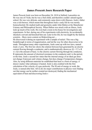 James Prescott Joore Research Paper
James Prescott Joule was born on December 24, 1818 in Salford, Lancashire on.
He was one of 5 kids, but he was a frail child, and therefore couldn t attend regular
school. He was very delicate, and commonly came down with illnesses. Joule s father
was a rich brewer, which meant that throughout Joule s early life he was mostly
homeschooled. He studied math and geometry under John Dalton at the Manchester
Literary and Philosophical Society. When Dalton was struck with an illness, Joule
took up much of his work. He even had a room in his house for investigations and
experiments. In fact, during one of his experiments with electricity, he accidentally
shocked a servant and knocked him out. Later in his life, he was taught by the famous
scientist... Show more content on Helpwriting.net ...
He discovered it during an experiment with a sample of nickel. This was a big
breakthrough in terms of magnetization, and led the way for other discoveries to be
made. Throughout many other experiments, Joule came up with two laws, named
Joule s Laws. The first law shows the relation between heat generated by an electric
current flowing through a conductor, and is mathematically shown as: Q = I^2 x R
x t. Q is the amount of heat, I is the electric current flowing through the conductor,
R represents the amount of electrical resistance in the conductor and t is the period,
or the time. Joule s second law states that the internal energy of an ideal gas does
not change if pressure and volume change, but does change if temperature changes.
Also, by using different materials he established that heat is a form of energy, it
doesn t matter what substance it heated. Joule is also credited with the first
calculation of the velocity of a gas molecule. The SI unit of energy or work, the
Joule, is named after him. All in all, his major contributions to physics were finding
out that energy can be neither created nor destroyed, finding the mechanical
equivalent of heat and discovering Joule s
 
