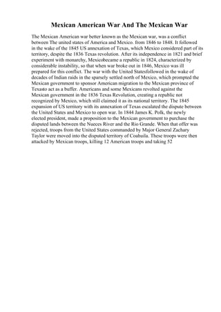 Mexican American War And The Mexican War
The Mexican American war better known as the Mexican war, was a conflict
between The united states of America and Mexico. from 1846 to 1848. It followed
in the wake of the 1845 US annexation of Texas, which Mexico considered part of its
territory, despite the 1836 Texas revolution. After its independence in 1821 and brief
experiment with monarchy, Mexicobecame a republic in 1824, characterized by
considerable instability, so that when war broke out in 1846, Mexico was ill
prepared for this conflict. The war with the United Statesfollowed in the wake of
decades of Indian raids in the sparsely settled north of Mexico, which prompted the
Mexican government to sponsor American migration to the Mexican province of
Texasto act as a buffer. Americans and some Mexicans revolted against the
Mexican government in the 1836 Texas Revolution, creating a republic not
recognized by Mexico, which still claimed it as its national territory. The 1845
expansion of US territory with its annexation of Texas escalated the dispute between
the United States and Mexico to open war. In 1844 James K. Polk, the newly
elected president, made a proposition to the Mexican government to purchase the
disputed lands between the Nueces River and the Rio Grande. When that offer was
rejected, troops from the United States commanded by Major General Zachary
Taylor were moved into the disputed territory of Coahuila. These troops were then
attacked by Mexican troops, killing 12 American troops and taking 52
 