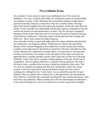 Two Gallants Essay
Two Gallants A short story by James Joyce published in his 1914 collection
Dubliners. Two men, Lenehan and Corley, are walking the streets of central Dublin
on a Sunday evening. Corley dominates the conversation telling Lenehan about a
girl he has recently seduced, a maid who works for a wealthy family. He brags
about how the girl supplies him with cigars and cigarettes, which she steals from the
family. Corley considers his relationship with this girl superior compared to when he
used to ask women out and spend money on them. The two men have arranged a
meeting with the maid, where the aim is to convince the maid to bring them money,
stolen from her employees. Corley has a date with the girl later that evening, and
before he... Show more content on Helpwriting.net ...
Joyce describes Corley as squat and ruddy and with a large, globular and oily head
not exactly how one imagine a gallant. Furthermore he seems rude and selfish,
because of his constant bragging and his behaviour towards the girl and Lenehan.
Lenahan on the other hand is described as a leech but a bit more self reflective than
Corley. Based on his expectations towards others, it would seem as if he has been
let down several times, for instance in the end where Corley hasn t arrived at the
appointed hour, Lenehan instantly assume, that Corley has cut him out of the plan.
Similarly, Corley only allows Lenehan a distant glimpse of the girl, for the fear of
competition. The two gallants both have a constant of being betrayed. The title is
obviously ironic, considered the two men s behaviour during the short story. The
two men are anything but gallant and fine men. Instead they exploit the young
woman. Corley has seduced her into giving both her body and some cash in
exchange for nothing but a lie. Corley hasn t even revealed his name for the girl.
Neither of the two gallants have a decent job, or the opportunity for advancement.
They both live a dissolute life, constantly searching for easy women and money. They
don t have any ambitions. When Lenehan sits in the bar and imagines an alternative
to his current lifestyle, his vision is to settle down in some smug and live happily
 