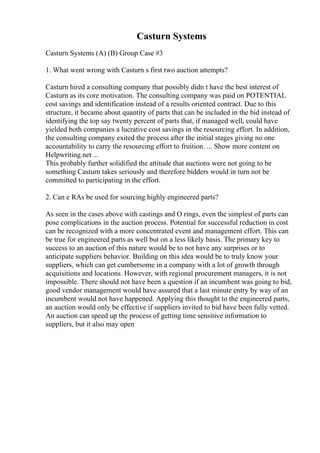 Casturn Systems
Casturn Systems (A) (B) Group Case #3
1. What went wrong with Casturn s first two auction attempts?
Casturn hired a consulting company that possibly didn t have the best interest of
Casturn as its core motivation. The consulting company was paid on POTENTIAL
cost savings and identification instead of a results oriented contract. Due to this
structure, it became about quantity of parts that can be included in the bid instead of
identifying the top say twenty percent of parts that, if managed well, could have
yielded both companies a lucrative cost savings in the resourcing effort. In addition,
the consulting company exited the process after the initial stages giving no one
accountability to carry the resourcing effort to fruition. ... Show more content on
Helpwriting.net ...
This probably further solidified the attitude that auctions were not going to be
something Casturn takes seriously and therefore bidders would in turn not be
committed to participating in the effort.
2. Can e RAs be used for sourcing highly engineered parts?
As seen in the cases above with castings and O rings, even the simplest of parts can
pose complications in the auction process. Potential for successful reduction in cost
can be recognized with a more concentrated event and management effort. This can
be true for engineered parts as well but on a less likely basis. The primary key to
success to an auction of this nature would be to not have any surprises or to
anticipate suppliers behavior. Building on this idea would be to truly know your
suppliers, which can get cumbersome in a company with a lot of growth through
acquisitions and locations. However, with regional procurement managers, it is not
impossible. There should not have been a question if an incumbent was going to bid,
good vendor management would have assured that a last minute entry by way of an
incumbent would not have happened. Applying this thought to the engineered parts,
an auction would only be effective if suppliers invited to bid have been fully vetted.
An auction can speed up the process of getting time sensitive information to
suppliers, but it also may open
 