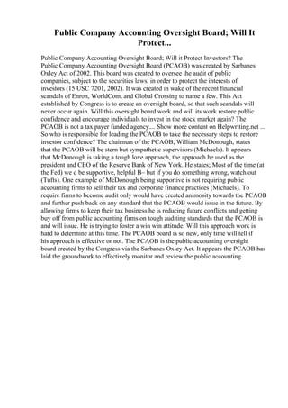 Public Company Accounting Oversight Board; Will It
Protect...
Public Company Accounting Oversight Board; Will it Protect Investors? The
Public Company Accounting Oversight Board (PCAOB) was created by Sarbanes
Oxley Act of 2002. This board was created to oversee the audit of public
companies, subject to the securities laws, in order to protect the interests of
investors (15 USC 7201, 2002). It was created in wake of the recent financial
scandals of Enron, WorldCom, and Global Crossing to name a few. This Act
established by Congress is to create an oversight board, so that such scandals will
never occur again. Will this oversight board work and will its work restore public
confidence and encourage individuals to invest in the stock market again? The
PCAOB is not a tax payer funded agency.... Show more content on Helpwriting.net ...
So who is responsible for leading the PCAOB to take the necessary steps to restore
investor confidence? The chairman of the PCAOB, William McDonough, states
that the PCAOB will be stern but sympathetic supervisors (Michaels). It appears
that McDonough is taking a tough love approach, the approach he used as the
president and CEO of the Reserve Bank of New York. He states; Most of the time (at
the Fed) we d be supportive, helpful В– but if you do something wrong, watch out
(Tufts). One example of McDonough being supportive is not requiring public
accounting firms to sell their tax and corporate finance practices (Michaels). To
require firms to become audit only would have created animosity towards the PCAOB
and further push back on any standard that the PCAOB would issue in the future. By
allowing firms to keep their tax business he is reducing future conflicts and getting
buy off from public accounting firms on tough auditing standards that the PCAOB is
and will issue. He is trying to foster a win win attitude. Will this approach work is
hard to determine at this time. The PCAOB board is so new, only time will tell if
his approach is effective or not. The PCAOB is the public accounting oversight
board created by the Congress via the Sarbanes Oxley Act. It appears the PCAOB has
laid the groundwork to effectively monitor and review the public accounting
 