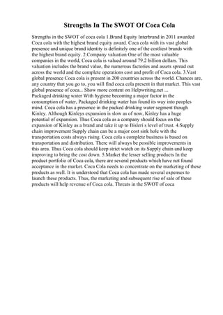 Strengths In The SWOT Of Coca Cola
Strengths in the SWOT of coca cola 1.Brand Equity Interbrand in 2011 awarded
Coca cola with the highest brand equity award. Coca cola with its vast global
presence and unique brand identity is definitely one of the costliest brands with
the highest brand equity. 2.Company valuation One of the most valuable
companies in the world, Coca cola is valued around 79.2 billion dollars. This
valuation includes the brand value, the numerous factories and assets spread out
across the world and the complete operations cost and profit of Coca cola. 3.Vast
global presence Coca cola is present in 200 countries across the world. Chances are,
any country that you go to, you will find coca cola present in that market. This vast
global presence of coca... Show more content on Helpwriting.net ...
Packaged drinking water With hygiene becoming a major factor in the
consumption of water, Packaged drinking water has found its way into peoples
mind. Coca cola has a presence in the packed drinking water segment though
Kinley. Although Kinleys expansion is slow as of now, Kinley has a huge
potential of expansion. Thus Coca cola as a company should focus on the
expansion of Kinley as a brand and take it up to Bisleri s level of trust. 4.Supply
chain improvement Supply chain can be a major cost sink hole with the
transportation costs always rising. Coca cola s complete business is based on
transportation and distribution. There will always be possible improvements in
this area. Thus Coca cola should keep strict watch on its Supply chain and keep
improving to bring the cost down. 5.Market the lesser selling products In the
product portfolio of Coca cola, there are several products which have not found
acceptance in the market. Coca Cola needs to concentrate on the marketing of these
products as well. It is understood that Coca cola has made several expenses to
launch these products. Thus, the marketing and subsequent rise of sale of these
products will help revenue of Coca cola. Threats in the SWOT of coca
 