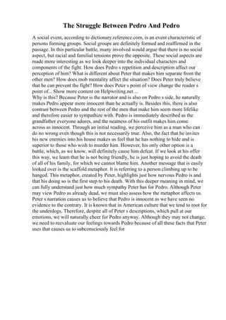The Struggle Between Pedro And Pedro
A social event, according to dictionary.reference.com, is an event characteristic of
persons forming groups. Social groups are definitely formed and reaffirmed in the
passage. In this particular battle, many involved would argue that there is no social
aspect, but racial and familial tensions prove the opposite. These social aspects are
made more interesting as we look deeper into the individual characters and
components of the fight. How does Pedro s repetition and description affect our
perception of him? What is different about Peter that makes him separate from the
other men? How does mob mentality affect the situation? Does Peter truly believe
that he can prevent the fight? How does Peter s point of view change the reader s
point of... Show more content on Helpwriting.net ...
Why is this? Because Peter is the narrator and is also on Pedro s side, he naturally
makes Pedro appear more innocent than he actually is. Besides this, there is also
contrast between Pedro and the rest of the men that make him seem more lifelike
and therefore easier to sympathize with. Pedro is immediately described as the
grandfather everyone adores, and the neatness of his outfit makes him come
across as innocent. Through an initial reading, we perceive him as a man who can
do no wrong even though this is not necessarily true. Also, the fact that he invites
his new enemies into his house makes us feel that he has nothing to hide and is
superior to those who wish to murder him. However, his only other option is a
battle, which, as we know, will definitely cause him defeat. If we look at his offer
this way, we learn that he is not being friendly, he is just hoping to avoid the death
of all of his family, for which we cannot blame him. Another message that is easily
looked over is the scaffold metaphor. It is referring to a person climbing up to be
hanged. This metaphor, created by Peter, highlights just how nervous Pedro is and
that his doing so is the first step to his death. With this deeper meaning in mind, we
can fully understand just how much sympathy Peter has for Pedro. Although Peter
may view Pedro as already dead, we must also assess how the metaphor affects us.
Peter s narration causes us to believe that Pedro is innocent as we have seen no
evidence to the contrary. It is known that in American culture that we tend to root for
the underdogs. Therefore, despite all of Peter s descriptions, which pull at our
emotions, we will naturally cheer for Pedro anyway. Although they may not change,
we need to reevaluate our feelings towards Pedro because of all these facts that Peter
uses that causes us to subconsciously feel for
 
