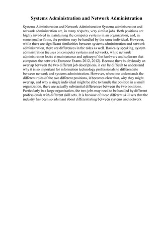 Systems Administration and Network Administration
Systems Administration and Network Administration Systems administration and
network administration are, in many respects, very similar jobs. Both positions are
highly involved in maintaining the computer systems in an organization, and, in
some smaller firms, the position may be handled by the same individual. However,
while there are significant similarities between systems administration and network
administration, there are differences in the roles as well. Basically speaking, system
administration focuses on computer systems and networks, while network
administration looks at maintenance and upkeep of the hardware and software that
composes the network (Entrance Exams 2012, 2012). Because there is obviously an
overlap between the two different job descriptions, it can be difficult to understand
why it is so important for information technology professionals to differentiate
between network and systems administration. However, when one understands the
different roles of the two different positions, it becomes clear that, why they might
overlap, and why a single individual might be able to handle the position in a small
organization, there are actually substantial differences between the two positions.
Particularly in a large organization, the two jobs may need to be handled by different
professionals with different skill sets. It is because of these different skill sets that the
industry has been so adamant about differentiating between systems and network
 