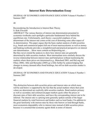 Interest Rate Determination Essay
JOURNAL OF ECONOMICS AND FINANCE EDUCATION Volume 6 Number 1
Summer 2007
48
Reconsidering the Introduction to Interest Rate Theory
S. Kirk Elwood1
ABSTRACT The various theories of interest rate determination presented in
economics textbooks each spotlight a particular fundamental force behind the
equilibrium rate. Unfortunately, each theory s successful emphasis of one
determinant of the interest rate comes at the cost of distorting some other aspect of
its determination. This paper argues that the basic market analysis of debt securities
(e.g., bonds and commercial paper) left out of most macroeconomic as well as money
and banking textbooks provides a straightforward and practical perspective on interest
rate determination ... Show more content on Helpwriting.net ...
But they never extend the analysis to show how interest rates are generally
determined by debt securities markets. Most intermediate texts similarly discuss the
inverse relationship between interest rates and bond prices without mentioning the
markets where those prices are determined (e.g., Blanchard 2003, and DeLong and
Olney 2006). Able and Bernanke (2005) go a little further by acknowledging that
changes in money demand affect bond holdings, but still no debt securities market is
developed.
JOURNAL OF ECONOMICS AND FINANCE EDUCATION Volume 6 Number 1
Summer 2007
49
This distinction between debt securities prices and interest rates on which more
will be said below is supported by the fact that the actual markets where their joint
values are determined are explicitly debt securities markets. Bond markets primary
as well as secondary and commercial paper markets quote either the prices or
discount rates of their debt securities, and leave the corresponding interest rate to be
inferred. The interest rate is a pricing term generally spoken outside of the larger
financial markets by retail borrowers and lenders such as local banks.3 In addition to
the great familiarity with interest rates by those who borrow or lend through banks,
most economists dependably refer to interest rates instead of debt securities prices
because it is assumed that economic agents think in terms of interest
 