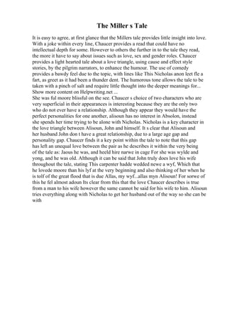 The Miller s Tale
It is easy to agree, at first glance that the Millers tale provides little insight into love.
With a joke within every line, Chaucer provides a read that could have no
intellectual depth for some. However to others the further in to the tale they read,
the more it have to say about issues such as love, sex and gender roles. Chaucer
provides a light hearted tale about a love triangle, using cause and effect style
stories, by the pilgrim narrators, to enhance the humour. The use of comedy
provides a bawdy feel due to the topic, with lines like This Nicholas anon leet fle a
fart, as greet as it had been a thunder dent. The humorous tone allows the tale to be
taken with a pinch of salt and require little thought into the deeper meanings for...
Show more content on Helpwriting.net ...
She was ful moore blissful on the see. Chaucer s choice of two characters who are
very superficial in their appearances is interesting because they are the only two
who do not ever have a relationship. Although they appear they would have the
perfect personalities for one another, alisoun has no interest in Absolon, instead
she spends her time trying to be alone with Nicholas. Nicholas is a key character in
the love triangle between Alisoun, John and himself. It s clear that Alisoun and
her husband John don t have a great relationship, due to a large age gap and
personality gap. Chaucer finds it a key point within the tale to note that this gap
has left an unequal love between the pair as he describes it within the very being
of the tale as: Jaous he was, and heeld hire narwe in cage For she was wylde and
yong, and he was old. Although it can be said that John truly does love his wife
throughout the tale, stating This carpenter hadde wedded newe a wyf, Which that
he lovede moore than his lyf at the very beginning and also thinking of her when he
is tolf of the great flood that is due Allas, my wyf...allas myn Alisoun! For sorwe of
this he fel almost adoun Its clear from this that the love Chaucer describes is true
from a man to his wife however the same cannot be said for his wife to him. Alisoun
tries everything along with Nicholas to get her husband out of the way so she can be
with
 