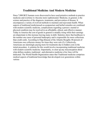 Traditional Medicine And Modern Medicine
Since 7,000 BCE humans were discovered to have used primitive methods to practice
medicine and overtime it s become more sophisticated. Medicine, in general, is the
science and practice of the diagnosis, treatments, and prevention of disease. It
encompasses a variety of evolved methods to maintain and rejuvenate health. When
aspects of traditional medicinesuch as acupuncture and herbal remedies are combined
with modern scientific medicine, complications regarding a person s mental or
physical condition may be resolved in an affordable, ethical, and effective manner.
Today in America the cost of goods in general is steadily rising while their earnings
are disporinate to this increase leaving many in debt. Statistics show that healthcare is
the number one cause of personal bankruptcy and is responsible for more collections
than credit cards. According to Olga Khazan of the Atlantic Roughly 40 percent of
Americans owe collectors money for times they were sick (2). Collectively,
Americans are alarmingly paying more for treatments due to hidden costs in the
initial procedure. A solution for this would involve incorporating traditional medicine
with modern scientific medicine. Importantly, to clear up any misconception about
what defines modern, traditional , and alternative medicine a few lines will be
dedicated. The World Health Organization states that Traditional medicine comprises
medical aspects of traditional knowledge that developed over generations within
various
 