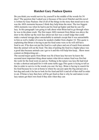 Hatchet Gary Paulsen Quotes
Do you think you would survive by yourself in the middle of the woods for 54
days? The question that I asked you is because of the novel Hatchet and this novel
is written by Gary Paulsen. Out of all of the things in the story that stood out to me
was the AHA moments because I think they help brian the most. The two biggest
AHA moments was when he had to put his food up higher and that he can t be
lazy. In this paragraph I am going to talk about what Brian had to go through when
he was in the plane crash. The first major AHA moment from Brian was above the
door to the shelter up the rock face about ten feet was a small ledge that could
make a natural storage place unreachable to animals except that it was unreachable
to him as well a ladder of course he needed a ladder from chapter 14. This quote is
explaining that Brian is having to put his food some were so he will still have
food to eat. If he does not put the food in a safe place and out of reach from animals
then the animal will eat the food. The idea of putting the food in a higher place was
a good idea because animals can t get to it and this will help him keep... Show more
content on Helpwriting.net ...
The second major quote from Brian was He d been lazy but now he knew the
secound most important thing about nature what drives nature food was first but
the work for the food went on and on. Nothing in the nature was lazy.He had tried
to take a shortcut and paid for it with some turtle eggs.This quote is trying to tell us
that in order to survive in the woods you can t be lazy. Brian is having to search for
his food because he is not at home to where he can just open the frig and put out a
hot dog and cook it he has to look for his food and kill it and all of that stuff in order
to eat. If brian is lazy then how will he get food so that is why he said nature is not
lazy nature get their own food if they don t then they can
 