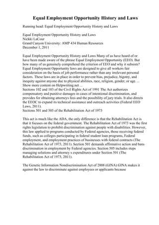 Equal Employment Opportunity History and Laws
Running head: Equal Employment Opportunity History and Laws
Equal Employment Opportunity History and Laws
Nickki LaCour
Grand Canyon University: AMP 434 Human Resources
December 1, 2011
Equal Employment Opportunity History and Laws Many of us have heard of or
have been made aware of the phrase Equal Employment Opportunity (EEO). But
how many of us genuinely comprehend the criterion of EEO and why it subsists?
Equal Employment Opportunity laws are designed to give all workers fair
consideration on the basis of job performance rather than any irrelevant personal
factors. These laws are in place in order to prevent bias, prejudice, bigotry, and
inequity against anyone due to physical abilities, race, religion, gender, or age. ...
Show more content on Helpwriting.net ...
Sections 102 and 103 of the Civil Rights Act of 1991 The Act authorizes
compensatory and punitive damages in cases of intentional discrimination, and
provides for obtaining attorneys fees and the possibility of jury trials. It also directs
the EEOC to expand its technical assistance and outreach activities (Federal EEO
Laws, 2011).
Sections 501 and 505 of the Rehabilitation Act of 1973
This act is much like the ADA, the only difference is that the Rehabilitation Act is
that it focuses on the federal government. The Rehabilitation Act of 1973 was the first
rights legislation to prohibit discrimination against people with disabilities. However,
this law applied to programs conducted by Federal agencies, those receiving federal
funds, such as colleges participating in federal student loan programs, Federal
employment, and employment practices of businesses with federal contracts (The
Rehabilitation Act of 1973, 2011). Section 501 demands affirmative action and bans
discrimination in employment by Federal agencies. Section 505 includes steps
managing solutions and attorney s expenditures under Section 501 (The
Rehabilitation Act of 1973, 2011).
The Genetic Information Nondiscrimination Act of 2008 (GINA) GINA makes it
against the law to discriminate against employees or applicants because
 