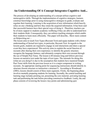 An Understanding Of A Concept Integrates Cognitive And...
The process of developing an understanding of a concept utilises cognitive and
metacognitive skills. Through the implementation of cognitive strategies, learners
construct knowledge prior to using metacognitive strategies to guide, evaluate and
regulate their learning. Learning is the acquisition of new information which heavily
relies on one s thinking and how they retain the acquired information. It has been said
that successful learners have their special ways of doing it . Therefore, teachers can
be of more support to students academic wellbeing if they are able to understand how
their students think. Consequently, they can enforce teaching strategies which enable
their students to learn more efficiently. This paper will describe... Show more content
on Helpwriting.net ...
The lesson aims to teach Text Types (Recount Text) and equip students with a better
understanding of factual text types, in particular, Recount Text. In regards to the
lessons goals, students are required to engage in oral interactions and share a special
event they have experienced. This activity aims to explain the social function of
recounts after sharing their own experience; to identify the generic structure;
recognise the language features; and ultimately compose their own recount through
the use of Simple Past Tense. The lesson is 60 minutes long and follows previous
lessons on narrative text under the topic of text types. The rationale for doing this
(what are you doing?) is due to the assumption that students have mastered Simple
Past Tense skills from the previous lesson as it is a major component in writing
recounts. An appropriate starting point for sequencing instructions should identify its
structure (lesson structure or instruction s structure?) . According to Woodward
(2001), lessons should consist of three main segments. Firstly, the beginning phase
involves mentally preparing students for learning. Secondly, the central teaching and
learning stage includes pointing out, presenting the core material, activating learning
task and performing the task before providing constructive feedback. Lastly, the end
phase consists of reviewing the lesson s key points and administering quiz
 