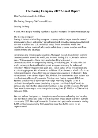The Boeing Company 2007 Annual Report
This Page Intentionally Left Blank
The Boeing Company 2007 Annual Report
Leading the Way
Vision 2016: People working together as a global enterprise for aerospace leadership
The Boeing Company
Boeing is the world s leading aerospace company and the largest manufacturer of
commercial jetliners and military aircraft combined, providing products and tailored
services to airlines and U.S. and allied armed forces around the world. Our
capabilities include rotorcraft, electronic and defense systems, missiles, satellites,
launch systems and advanced
information and communication systems. Our reach extends to customers in more
than 90 countries around the world, and we are a leading U.S. exporter in terms of
sales. With corporate ... Show more content on Helpwriting.net ...
On that foundation, we are pursuing one big, overarching goal. We aim to be the
world s strongest, best and best integrated aerospace company for today and
tomorrow. Measured against that goal, 2007 stands out as a year of significant and
accelerating progress. We achieved record financial performance, which reflects the
potent combination of good top line growth and strong gains in productivity. Total
revenues rose to an all time high of $66.4 billion. For the first time ever, both of our
core businesses Boeing Commercial Airplanes and Boeing Integrated Defense
Systems simultaneously achieved double digit operating margins. Gains in
productivity and performance in existing programs contributed significantly to
earnings and helped offset additional investment in key growth programs. Our cash
flow went from strong to even stronger increasing from $7.5 billion in 2006 to $9.6
billion in 2007.
We also had our best year ever in capturing new business and adding to a backlog
that now totals almost one third of a trillion dollars or just about five times our total
revenues in 2007. Boeing Commercial Airplanes had spectacular success in landing
1,423 airplane orders during 2007, reaching more than 1,000 orders for an
unprecedented
 
