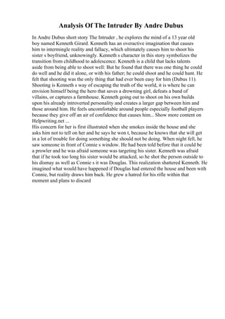 Analysis Of The Intruder By Andre Dubus
In Andre Dubus short story The Intruder , he explores the mind of a 13 year old
boy named Kenneth Girard. Kenneth has an overactive imagination that causes
him to intermingle reality and fallacy, which ultimately causes him to shoot his
sister s boyfriend, unknowingly. Kenneth s character in this story symbolizes the
transition from childhood to adolescence. Kenneth is a child that lacks talents
aside from being able to shoot well: But he found that there was one thing he could
do well and he did it alone, or with his father; he could shoot and he could hunt. He
felt that shooting was the only thing that had ever been easy for him (Dubus 11).
Shooting is Kenneth s way of escaping the truth of the world, it is where he can
envision himself being the hero that saves a drowning girl, defeats a band of
villains, or captures a farmhouse. Kenneth going out to shoot on his own builds
upon his already introverted personality and creates a larger gap between him and
those around him. He feels uncomfortable around people especially football players
because they give off an air of confidence that causes him... Show more content on
Helpwriting.net ...
His concern for her is first illustrated when she smokes inside the house and she
asks him not to tell on her and he says he won t, because he knows that she will get
in a lot of trouble for doing something she should not be doing. When night fell, he
saw someone in front of Connie s window. He had been told before that it could be
a prowler and he was afraid someone was targeting his sister. Kenneth was afraid
that if he took too long his sister would be attacked, so he shot the person outside to
his dismay as well as Connie s it was Douglas. This realization shattered Kenneth. He
imagined what would have happened if Douglas had entered the house and been with
Connie, but reality draws him back. He grew a hatred for his rifle within that
moment and plans to discard
 