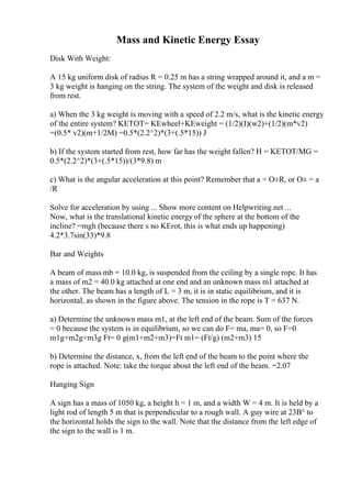 Mass and Kinetic Energy Essay
Disk With Weight:
A 15 kg uniform disk of radius R = 0.25 m has a string wrapped around it, and a m =
3 kg weight is hanging on the string. The system of the weight and disk is released
from rest.
a) When the 3 kg weight is moving with a speed of 2.2 m/s, what is the kinetic energy
of the entire system? KETOT= KEwheel+KEweight = (1/2)(I)(w2)+(1/2)(m*v2)
=(0.5* v2)(m+1/2M) =0.5*(2.2^2)*(3+(.5*15)) J
b) If the system started from rest, how far has the weight fallen? H = KETOT/MG =
0.5*(2.2^2)*(3+(.5*15))/(3*9.8) m
c) What is the angular acceleration at this point? Remember that a = О±R, or О± = a
/R
Solve for acceleration by using ... Show more content on Helpwriting.net ...
Now, what is the translational kinetic energy of the sphere at the bottom of the
incline? =mgh (because there s no KErot, this is what ends up happening)
4.2*3.7sin(33)*9.8
Bar and Weights
A beam of mass mb = 10.0 kg, is suspended from the ceiling by a single rope. It has
a mass of m2 = 40.0 kg attached at one end and an unknown mass m1 attached at
the other. The beam has a length of L = 3 m, it is in static equilibrium, and it is
horizontal, as shown in the figure above. The tension in the rope is T = 637 N.
a) Determine the unknown mass m1, at the left end of the beam. Sum of the forces
= 0 because the system is in equilibrium, so we can do F= ma, ma= 0, so F=0
m1g+m2g+m3g Ft= 0 g(m1+m2+m3)=Ft m1= (Ft/g) (m2+m3) 15
b) Determine the distance, x, from the left end of the beam to the point where the
rope is attached. Note: take the torque about the left end of the beam. =2.07
Hanging Sign
A sign has a mass of 1050 kg, a height h = 1 m, and a width W = 4 m. It is held by a
light rod of length 5 m that is perpendicular to a rough wall. A guy wire at 23В° to
the horizontal holds the sign to the wall. Note that the distance from the left edge of
the sign to the wall is 1 m.
 