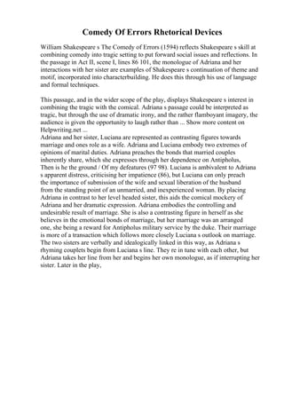 Comedy Of Errors Rhetorical Devices
William Shakespeare s The Comedy of Errors (1594) reflects Shakespeare s skill at
combining comedy into tragic setting to put forward social issues and reflections. In
the passage in Act II, scene I, lines 86 101, the monologue of Adriana and her
interactions with her sister are examples of Shakespeare s continuation of theme and
motif, incorporated into characterbuilding. He does this through his use of language
and formal techniques.
This passage, and in the wider scope of the play, displays Shakespeare s interest in
combining the tragic with the comical. Adriana s passage could be interpreted as
tragic, but through the use of dramatic irony, and the rather flamboyant imagery, the
audience is given the opportunity to laugh rather than ... Show more content on
Helpwriting.net ...
Adriana and her sister, Luciana are represented as contrasting figures towards
marriage and ones role as a wife. Adriana and Luciana embody two extremes of
opinions of marital duties. Adriana preaches the bonds that married couples
inherently share, which she expresses through her dependence on Antipholus,
Then is he the ground / Of my defeatures (97 98). Luciana is ambivalent to Adriana
s apparent distress, criticising her impatience (86), but Luciana can only preach
the importance of submission of the wife and sexual liberation of the husband
from the standing point of an unmarried, and inexperienced woman. By placing
Adriana in contrast to her level headed sister, this aids the comical mockery of
Adriana and her dramatic expression. Adriana embodies the controlling and
undesirable result of marriage. She is also a contrasting figure in herself as she
believes in the emotional bonds of marriage, but her marriage was an arranged
one, she being a reward for Antipholus military service by the duke. Their marriage
is more of a transaction which follows more closely Luciana s outlook on marriage.
The two sisters are verbally and idealogically linked in this way, as Adriana s
rhyming couplets begin from Luciana s line. They re in tune with each other, but
Adriana takes her line from her and begins her own monologue, as if interrupting her
sister. Later in the play,
 