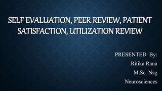 SELF EVALUATION, PEER REVIEW, PATIENT
SATISFACTION, UTILIZATION REVIEW
PRESENTED By:
Ritika Rana
M.Sc. Nsg
Neurosciences
 