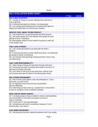 Sheet1
Page 1
SELF-EVALUATION WORK SHEET
2st Cat
AM I A SELF-STARTER?
Q1. I usually do things on my own. Nobody has to tell me it’s
time to get busy.
Q2. If someone else gets me moving, I can keep going.
Q3. I can usually get something done if someone else gets me
started and keeps after me until the job is finished.
HOW DO I FEEL ABOUT OTHER PEOPLE?
Q1. I like people and I can get along with just about anyone.
Q2. I like some people and I can tolerate most people for short
periods of time, if necessary.
Q3. Most people irritate me and I prefer to be alone or with one
or two people I like.
CAN I LEAD OTHERS?
Q1. I can usually get people to go along with me when I
initiate it.
Q2. If someone else tells me what needs to be done, I can generally
get people to follow my directions.
Q3. I let someone else get things moving and then I may or may
not follow along.
CAN I TAKE RESPONSIBILITY?
Q1. I take charge of things and see them through to the end.
Q2. If someone else tells me exactly what needs to be done, I’ll
take over and follow it through.
Q3. I’ll do what I’m told to do at any given time, nothing more.
Let someone else take the blame if something goes wrong!
AM I A GOOD ORGANIZER?
Q1. I like to have a plan before I start. My philosophy is, “If you
fail to plan, you plan to fail.”
Q2. I’m organized most of the time but occasionally I
become distracted.
Q3. I take things as they come up. I usually have no idea where
to start on a project or how to establish priorities.
WHAT ARE MY WORK HABITS?
Q1. I can keep going as long as needed in order to meet deadlines
and concentrate on more than one project at a time to
keep on schedule.
Q2. I’ll work hard if I don’t get distracted.
Q3. I sometimes work hard on something. However, if it isn’t
finished when I am, that’s it.
CAN I MAKE DECISIONS?
Q1. I like being the one who makes the decisions and I can usually
1st
Cat
 