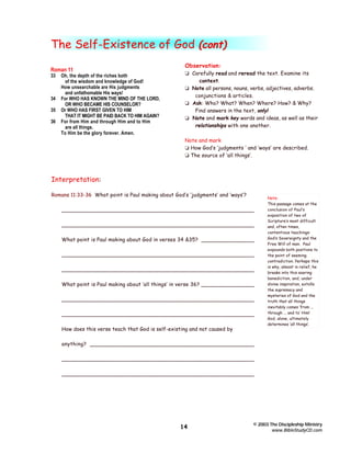 The Self-Existence of God (cont)
Roman 11
33

34
35
36

Oh, the depth of the riches both
of the wisdom and knowledge of God!
How unsearchable are His judgments
and unfathomable His ways!
For WHO HAS KNOWN THE MIND OF THE LORD,
OR WHO BECAME HIS COUNSELOR?
Or WHO HAS FIRST GIVEN TO HIM
THAT IT MIGHT BE PAID BACK TO HIM AGAIN?
For from Him and through Him and to Him
are all things.
To Him be the glory forever. Amen.

Observation:
t Carefully read and reread the text. Examine its
context.
t Note all persons, nouns, verbs, adjectives, adverbs.
conjunctions & articles.
t Ask: Who? What? When? Where? How? & Why?
Find answers in the text, only!
t Note and mark key words and ideas, as well as their
relationships with one another.
Note and mark
t How God’s ‘judgments ‘ and ‘ways’ are described.
t The source of ‘all things’.

Interpretation:
Romans 11:33-36 What point is Paul making about God’s ‘judgments’ and ‘ways’?
________________________________________________________
________________________________________________________
What point is Paul making about God in verses 34 &35? ________________
________________________________________________________
________________________________________________________
What point is Paul making about ‘all things’ in verse 36? ________________
________________________________________________________
________________________________________________________
How does this verse teach that God is self-existing and not caused by

Note:
This passage comes at the
conclusion of Paul’s
exposition of two of
Scripture’s most difficult
and, often times,
contentious teachings:
God’s Sovereignty and the
Free Will of man. Paul
expounds both positions to
the point of seeming
contradiction. Perhaps this
is why, almost in relief, he
breaks into this soaring
benediction, and, under
divine inspiration, extolls
the supremacy and
mysteries of God and the
truth that all things
inevitably comes ‘from ...
through ... and to’ Him!
God, alone, ultimately
determines ‘all things’.

anything? ________________________________________________
________________________________________________________
________________________________________________________

14

© 2003 The Discipleship Ministry
www.BibleStudyCD.com

 