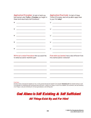 Application Principles:

In light of what you
have learned, what Truths or Principles are taught in
these texts about God’s Self-Existence?

Application Practicals:

y

t

_______________________________________

In light of these
Truths & Principles, what will you do to apply them
to your life today?

_______________________________________
y

_______________________________________
t

_______________________________________
_______________________________________

y

t

_______________________________________

_______________________________________
_______________________________________

t

_______________________________________
_______________________________________

y

_______________________________________
_______________________________________

_______________________________________
y

_______________________________________

_______________________________________
_______________________________________

t

_______________________________________
_______________________________________

_______________________________________
_______________________________________

Write out a verse from above that you would like

From what you learned, how is God different from

to memorize and/or meditate upon:

His creation and/or creatures?

_____________________________________

_____________________________________

_____________________________________

_____________________________________

_____________________________________

_____________________________________

_____________________________________

_____________________________________

_____________________________________

_____________________________________

Final Note:
Did God create us because He needed our love, or the universe because He needed to be amused? Absolutely not! God needed nothing to add
to His Being! He is absolutely self existing and self sufficient, in need of no thing or no one to be complete. Our existence, and the existence
of all things, is only and ultimately for His own good pleasure, and nothing else!

God Alone is Self Existing & Self Sufficient
All Things Exist By and For Him!

15

© 2003 The Discipleship Ministry
www.BibleStudyCD.com

 