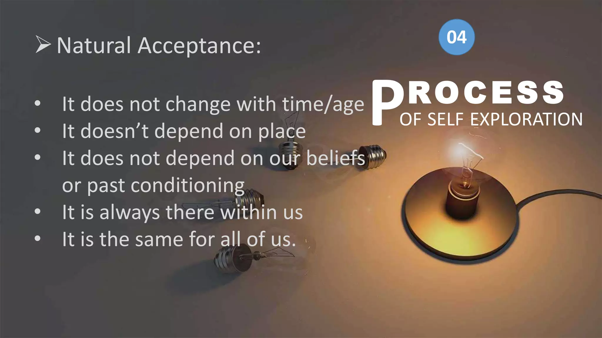 Natural Acceptance:
• It does not change with time/age
• It doesn’t depend on place
• It does not depend on our beliefs
or past conditioning
• It is always there within us
• It is the same for all of us.
ROCESS
OF SELF EXPLORATION
P
04
 
