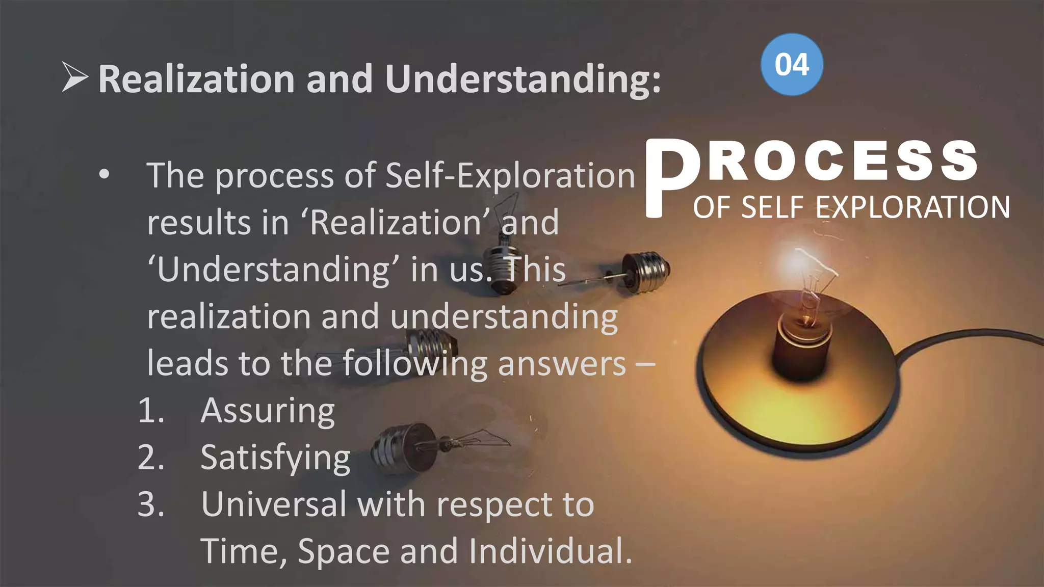 Realization and Understanding:
• The process of Self-Exploration
results in ‘Realization’ and
‘Understanding’ in us. This
realization and understanding
leads to the following answers –
1. Assuring
2. Satisfying
3. Universal with respect to
Time, Space and Individual.
ROCESS
OF SELF EXPLORATION
P
04
 