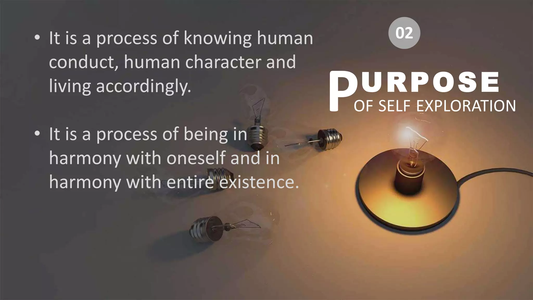 • It is a process of knowing human
conduct, human character and
living accordingly.
• It is a process of being in
harmony with oneself and in
harmony with entire existence.
URPOSE
OF SELF EXPLORATION
P
02
 