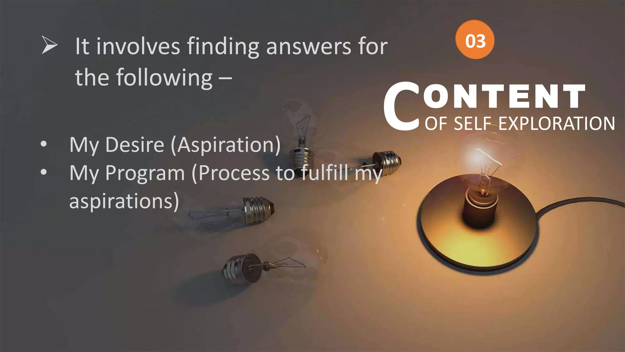  It involves finding answers for
the following –
• My Desire (Aspiration)
• My Program (Process to fulfill my
aspirations)
ONTENT
OF SELF EXPLORATION
C
03
03
 