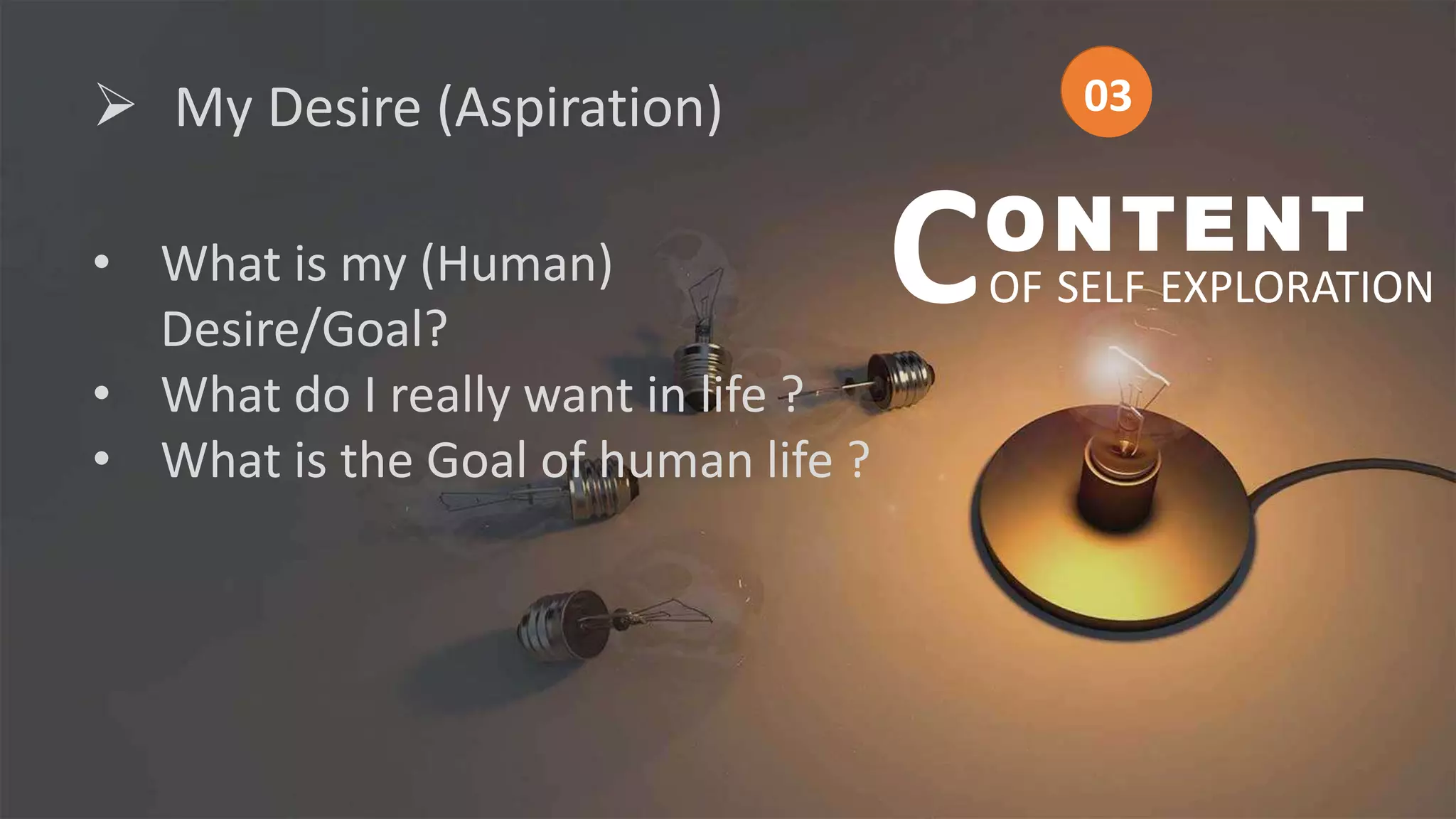  My Desire (Aspiration)
• What is my (Human)
Desire/Goal?
• What do I really want in life ?
• What is the Goal of human life ?
ONTENT
OF SELF EXPLORATION
C
03
03
 