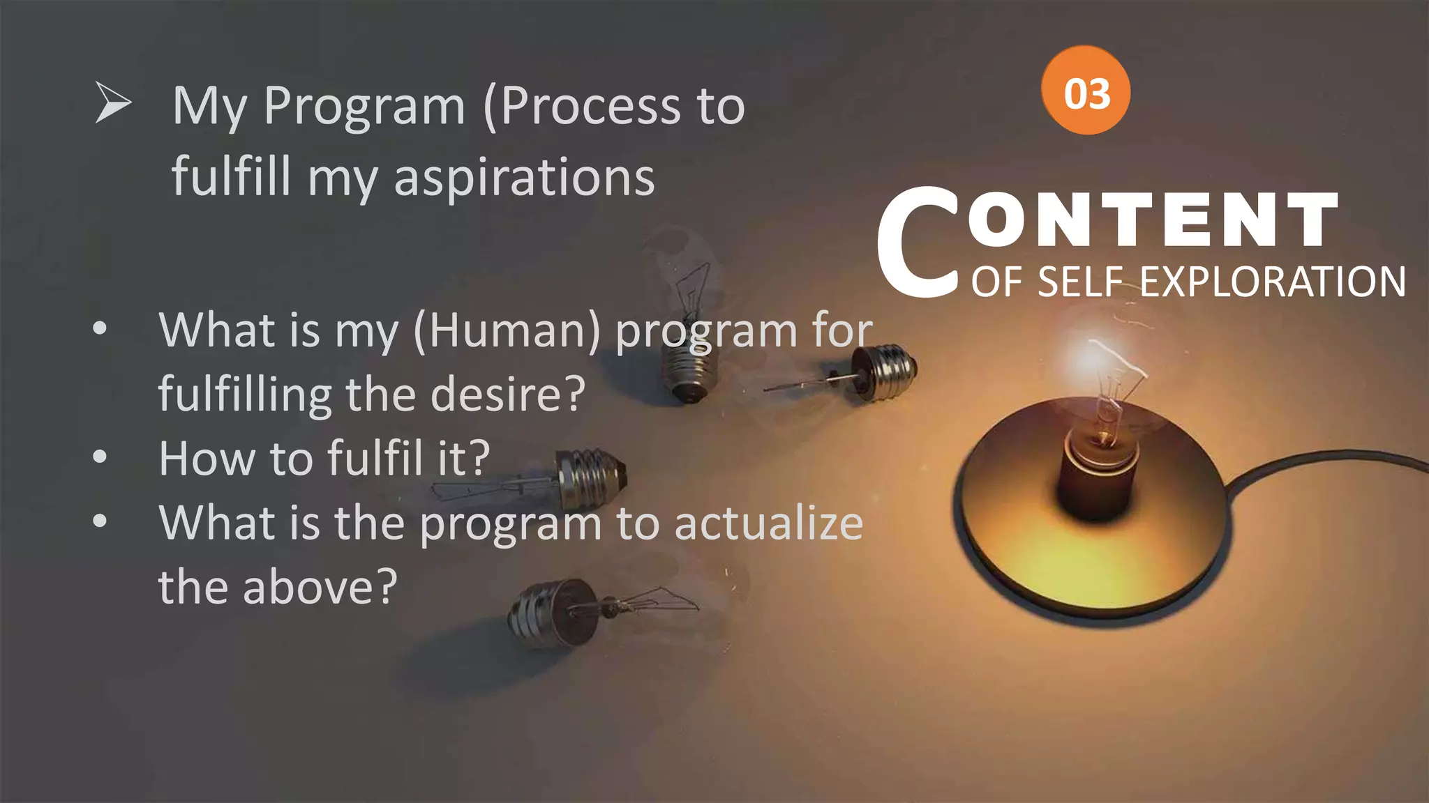  My Program (Process to
fulfill my aspirations
• What is my (Human) program for
fulfilling the desire?
• How to fulfil it?
• What is the program to actualize
the above?
ONTENT
OF SELF EXPLORATION
C
03
03
 