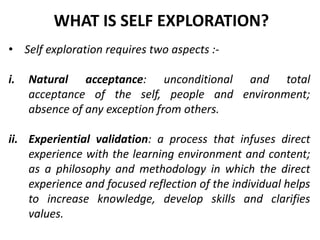 • Self exploration requires two aspects :-
i. Natural acceptance: unconditional and total
acceptance of the self, people and environment;
absence of any exception from others.
ii. Experiential validation: a process that infuses direct
experience with the learning environment and content;
as a philosophy and methodology in which the direct
experience and focused reflection of the individual helps
to increase knowledge, develop skills and clarifies
values.
WHAT IS SELF EXPLORATION?
 