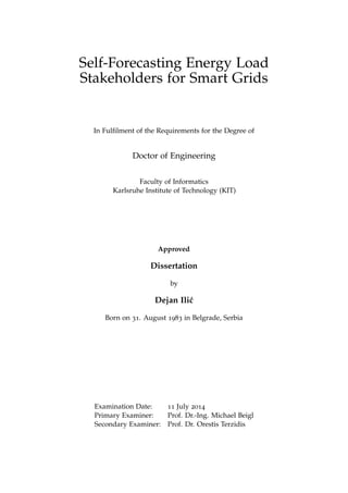 Self-Forecasting Energy Load 
Stakeholders for Smart Grids 
In Fulfilment of the Requirements for the Degree of 
Doctor of Engineering 
Faculty of Informatics 
Karlsruhe Institute of Technology (KIT) 
Approved 
Dissertation 
by 
Dejan Ili´c 
Born on 31. August 1983 in Belgrade, Serbia 
Examination Date: 11 July 2014 
Primary Examiner: Prof. Dr.-Ing. Michael Beigl 
Secondary Examiner: Prof. Dr. Orestis Terzidis 
 