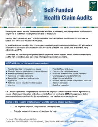 Self-Funded
Health Claim Audits
Knowing that health insurers sometimes make mistakes in processing and paying claims, experts advise
employers to audit their health plans every two or three years.
Insurers aren’t perfect and won’t promise perfection, but it’s important to hold them accountable for
factors over which they have direct influence.
In an effort to meet the objectives of employers maintaining self-funded medical plans, CBIZ will perform
an analytical review and exception item validation study of health care claims paid by the Third Party
Administrator (TPA).
The reviews are specifically designed to identify payments beyond specific benefit reimbursement levels
and for non-covered services, as well as other specific exception conditions.
CBIZ will focus on certain risk areas such as:
Some of the reasons employers may want to perform theses audits are:
Assistant surgical reimbursement issues
Multiple/bilateral surgical reimbursement issues
Medical consistency exceptions
Additional coverage exclusions
Deductible/co-payment and maximum
application
Potential excess hospital/medical surgical
charges
Potential fraud and abuse
Payments for ineligible patients
Duplicate and erroneous claims payments
Erroneous payments/benefit levels
Other third-party liability
Provider payment review (hospital and physician
discount contracts)
Cash flow balancing
CBIZ will also perform a comprehensive review of the employer’s Administrative Services Agreement to
ensure effective administration and enhancement of current provisions. CBIZ will prepare and deliver
recommendations regarding effective administration, cost, performance standards, etc.
Due diligence for public companies and ERISA purposes.
Potential payback is in excess of two times the cost.
.
.
For more information, please contact:
Phyllis Hoff: 314-692-5887 / phoff@cbiz.com Ryan Kuryla: 314-995-5542 / rkuryla@cbiz.com
.
.
.
.
.
.
.
.
.
.
.
.
.
.
 