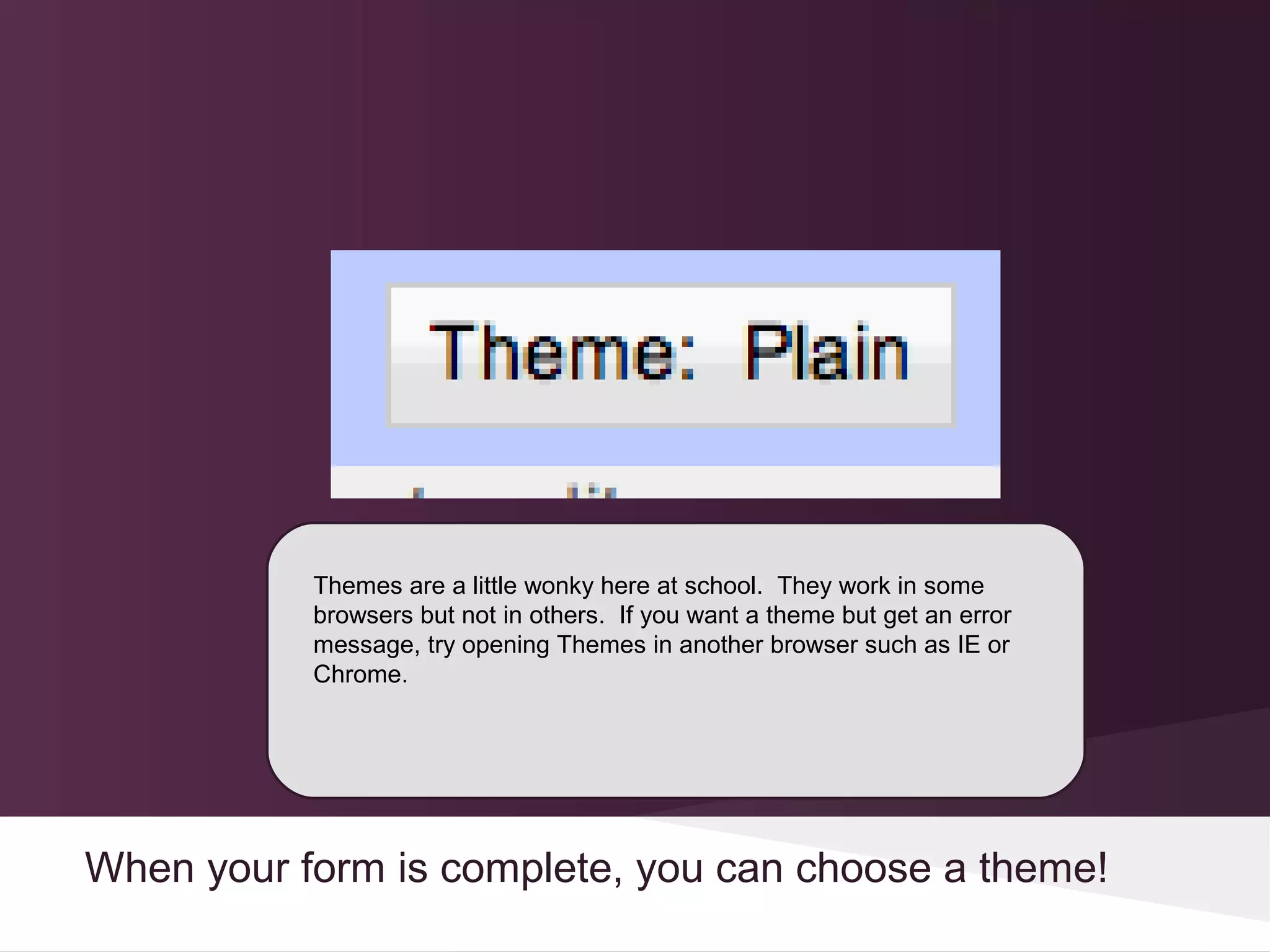 Themes are a little wonky here at school. They work in some
           browsers but not in others. If you want a theme but get an error
           message, try opening Themes in another browser such as IE or
           Chrome.




When your form is complete, you can choose a theme!
 