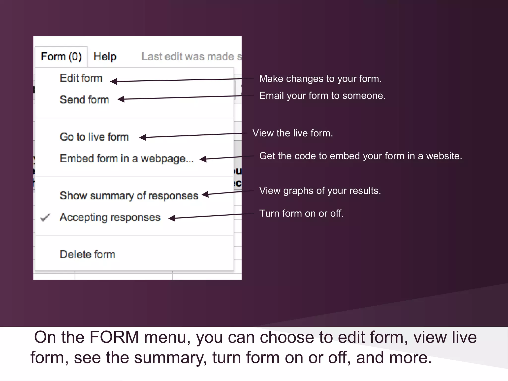 Make changes to your form.
                             Email your form to someone.


                            View the live form.

                             Get the code to embed your form in a website.


                             View graphs of your results.

                             Turn form on or off.




 On the FORM menu, you can choose to edit form, view live
form, see the summary, turn form on or off, and more.
 