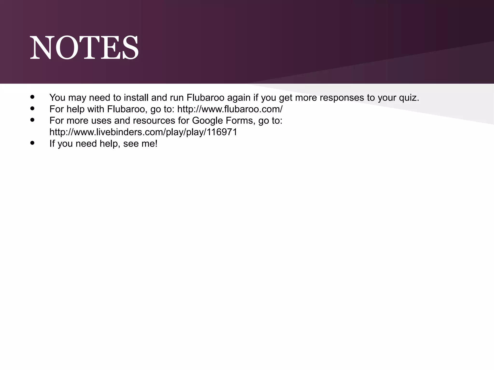 NOTES
•   You may need to install and run Flubaroo again if you get more responses to your quiz.
•   For help with Flubaroo, go to: http://www.flubaroo.com/
•   For more uses and resources for Google Forms, go to:
    http://www.livebinders.com/play/play/116971
•   If you need help, see me!
 