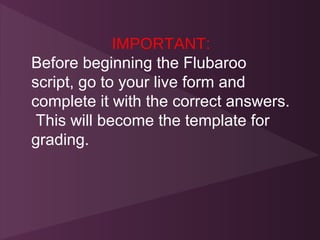 IMPORTANT:
Before beginning the Flubaroo
script, go to your live form and
complete it with the correct answers.
 This will become the template for
grading.
 