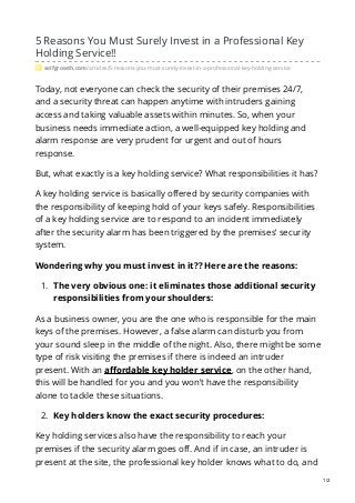 5 Reasons You Must Surely Invest in a Professional Key
Holding Service!!
selfgrowth.com/articles/5-reasons-you-must-surely-invest-in-a-professional-key-holding-service
Today, not everyone can check the security of their premises 24/7,
and a security threat can happen anytime with intruders gaining
access and taking valuable assets within minutes. So, when your
business needs immediate action, a well-equipped key holding and
alarm response are very prudent for urgent and out of hours
response.
But, what exactly is a key holding service? What responsibilities it has?
A key holding service is basically offered by security companies with
the responsibility of keeping hold of your keys safely. Responsibilities
of a key holding service are to respond to an incident immediately
after the security alarm has been triggered by the premises’ security
system.
Wondering why you must invest in it?? Here are the reasons:
1. The very obvious one: it eliminates those additional security
responsibilities from your shoulders:
As a business owner, you are the one who is responsible for the main
keys of the premises. However, a false alarm can disturb you from
your sound sleep in the middle of the night. Also, there might be some
type of risk visiting the premises if there is indeed an intruder
present. With an affordable key holder service, on the other hand,
this will be handled for you and you won’t have the responsibility
alone to tackle these situations.
2. Key holders know the exact security procedures:
Key holding services also have the responsibility to reach your
premises if the security alarm goes off. And if in case, an intruder is
present at the site, the professional key holder knows what to do, and
1/2
 